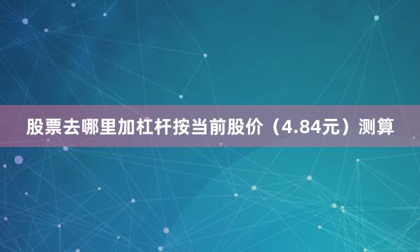 股票去哪里加杠杆按当前股价（4.84元）测算