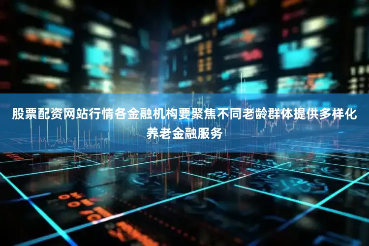 股票配资网站行情各金融机构要聚焦不同老龄群体提供多样化养老金融服务