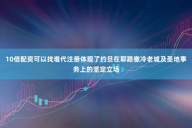 10倍配资可以找谁代注册体现了约旦在耶路撒冷老城及圣地事务上的坚定立场