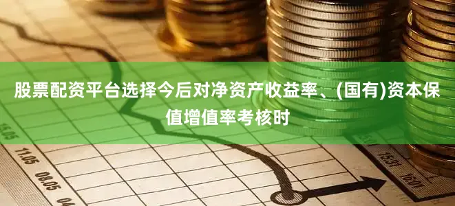 股票配资平台选择今后对净资产收益率、(国有)资本保值增值率考核时