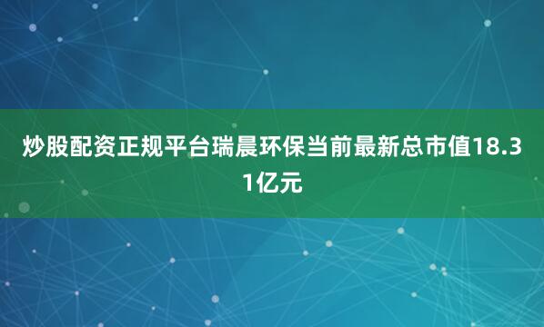 炒股配资正规平台瑞晨环保当前最新总市值18.31亿元