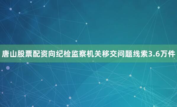 唐山股票配资向纪检监察机关移交问题线索3.6万件