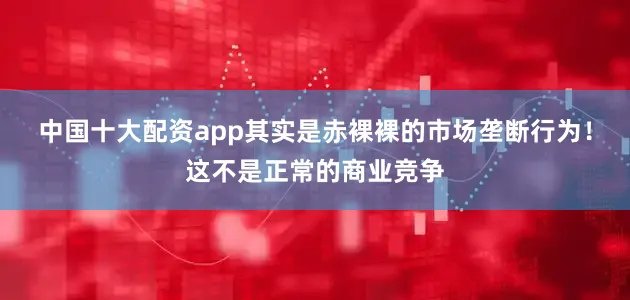 中国十大配资app其实是赤裸裸的市场垄断行为！这不是正常的商业竞争