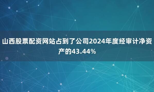 山西股票配资网站占到了公司2024年度经审计净资产的43.44%