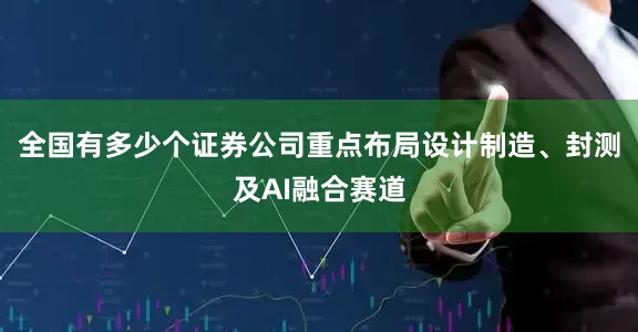 全国有多少个证券公司重点布局设计制造、封测及AI融合赛道